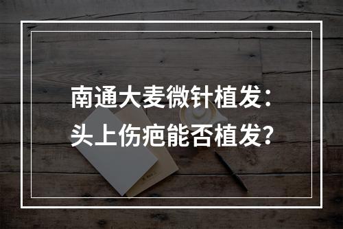 南通大麦微针植发：头上伤疤能否植发？