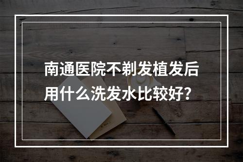 南通医院不剃发植发后用什么洗发水比较好？