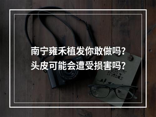 南宁雍禾植发你敢做吗？头皮可能会遭受损害吗？