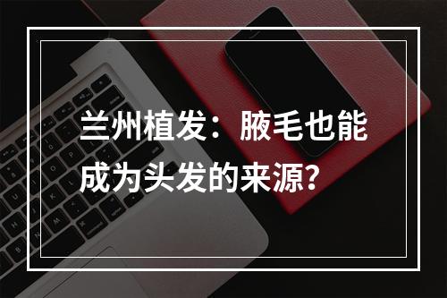 兰州植发：腋毛也能成为头发的来源？