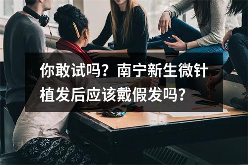 你敢试吗？南宁新生微针植发后应该戴假发吗？