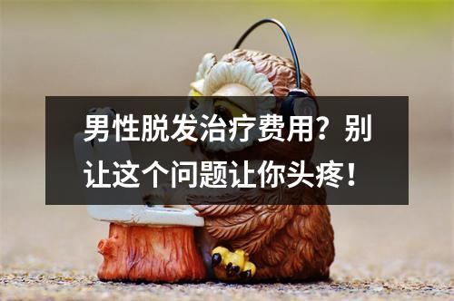 男性脱发治疗费用？别让这个问题让你头疼！