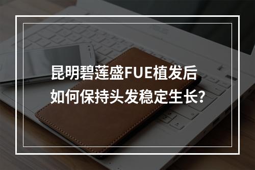 昆明碧莲盛FUE植发后如何保持头发稳定生长？