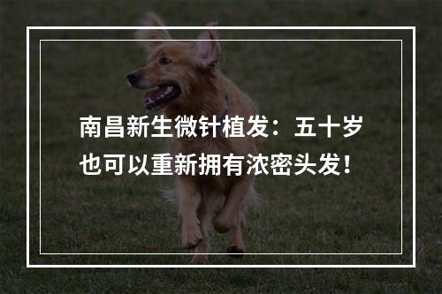 南昌新生微针植发：五十岁也可以重新拥有浓密头发！