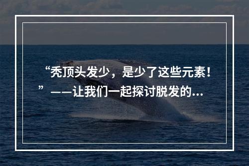 “秃顶头发少，是少了这些元素！”——让我们一起探讨脱发的元素缺失问题