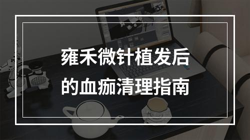 雍禾微针植发后的血痂清理指南