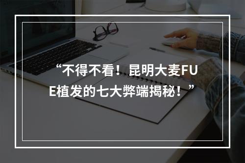 “不得不看！昆明大麦FUE植发的七大弊端揭秘！”