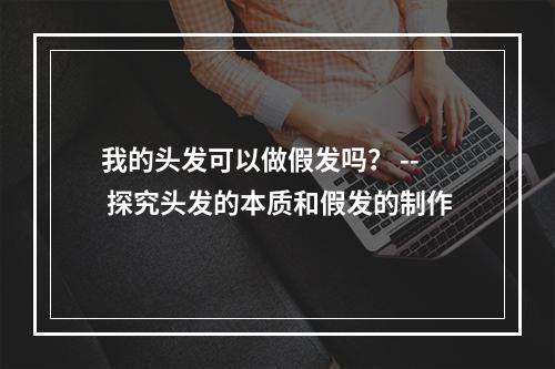 我的头发可以做假发吗？ -- 探究头发的本质和假发的制作