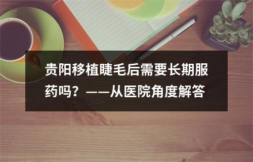 贵阳移植睫毛后需要长期服药吗？——从医院角度解答