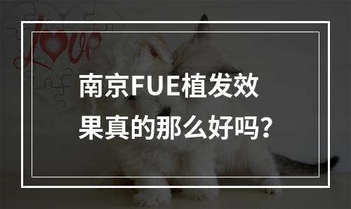 南京FUE植发效果真的那么好吗？