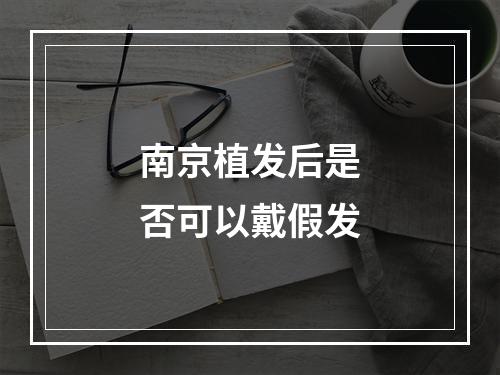 南京植发后是否可以戴假发