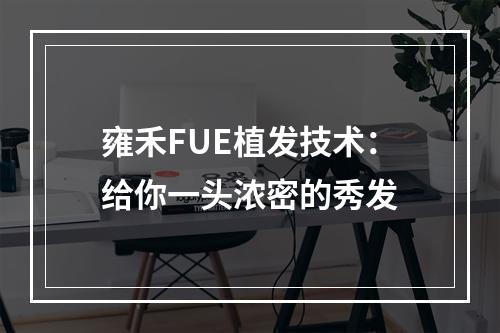 雍禾FUE植发技术：给你一头浓密的秀发