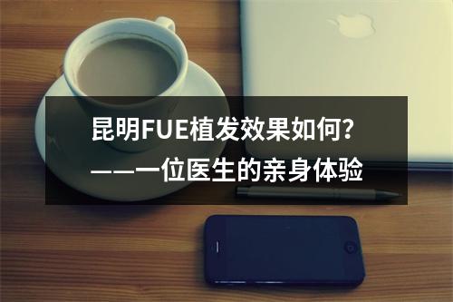 昆明FUE植发效果如何？——一位医生的亲身体验