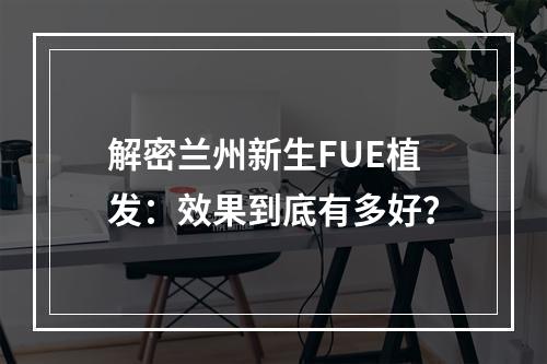 解密兰州新生FUE植发：效果到底有多好？