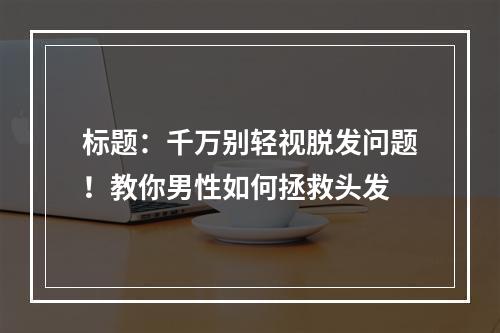 标题：千万别轻视脱发问题！教你男性如何拯救头发