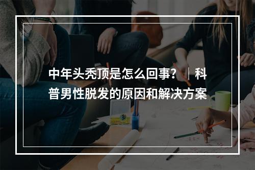 中年头秃顶是怎么回事？｜科普男性脱发的原因和解决方案