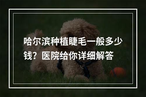 哈尔滨种植睫毛一般多少钱？医院给你详细解答