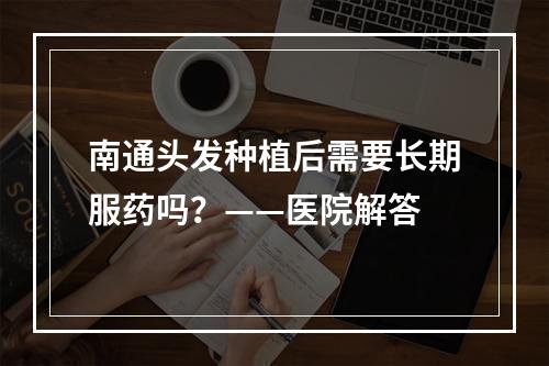 南通头发种植后需要长期服药吗？——医院解答