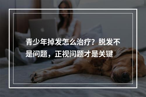 青少年掉发怎么治疗？脱发不是问题，正视问题才是关键