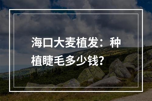 海口大麦植发：种植睫毛多少钱？