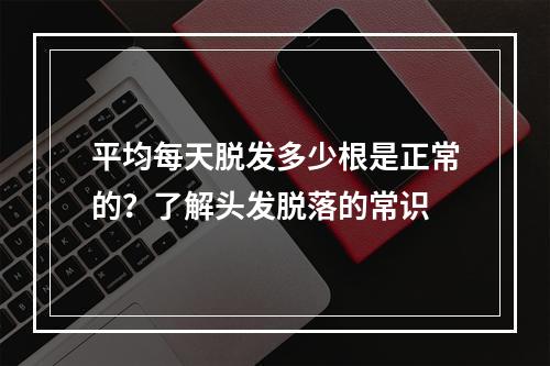 平均每天脱发多少根是正常的？了解头发脱落的常识