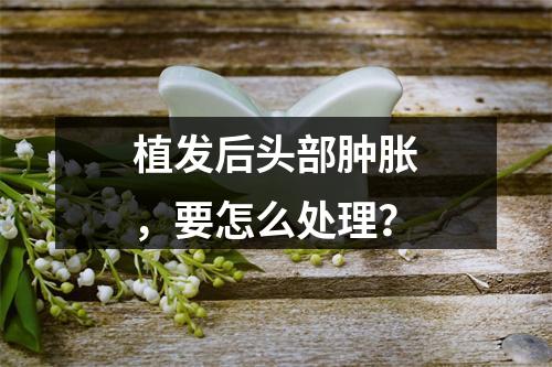 植发后头部肿胀，要怎么处理？