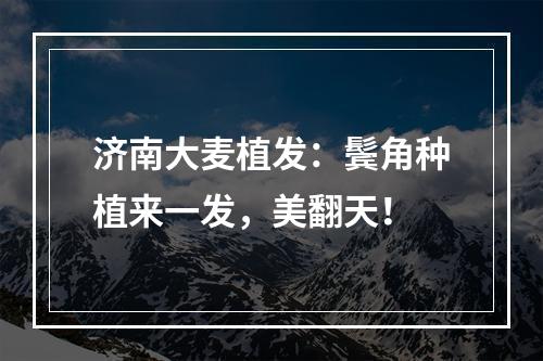 济南大麦植发：鬓角种植来一发，美翻天！