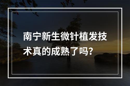 南宁新生微针植发技术真的成熟了吗？