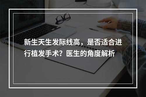 新生天生发际线高，是否适合进行植发手术？医生的角度解析