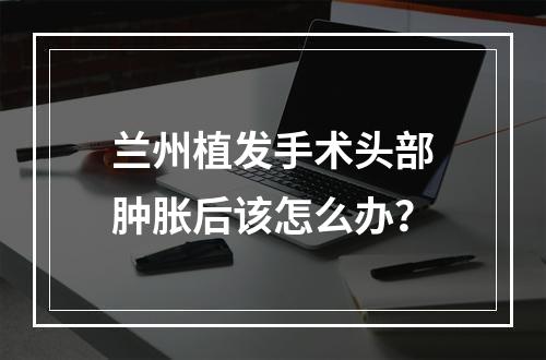 兰州植发手术头部肿胀后该怎么办？