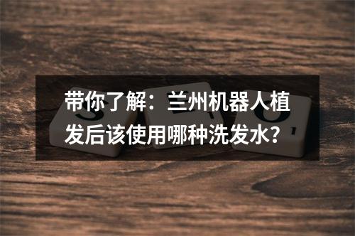 带你了解：兰州机器人植发后该使用哪种洗发水？