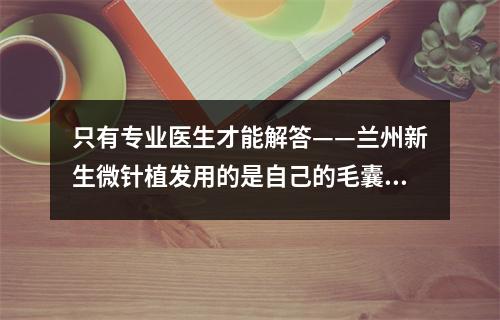 只有专业医生才能解答——兰州新生微针植发用的是自己的毛囊吗？