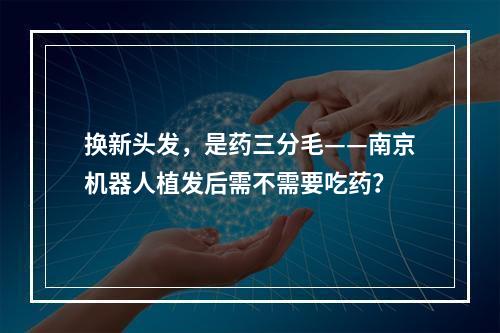 换新头发，是药三分毛——南京机器人植发后需不需要吃药？