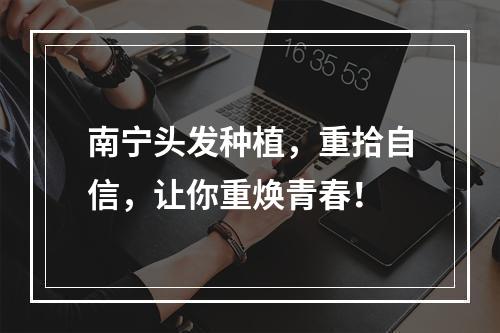 南宁头发种植，重拾自信，让你重焕青春！