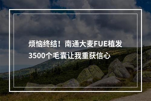 烦恼终结！南通大麦FUE植发3500个毛囊让我重获信心