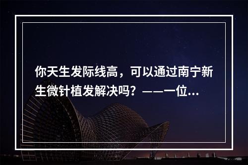 你天生发际线高，可以通过南宁新生微针植发解决吗？——一位医生的经历