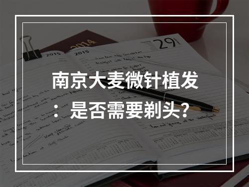 南京大麦微针植发：是否需要剃头？