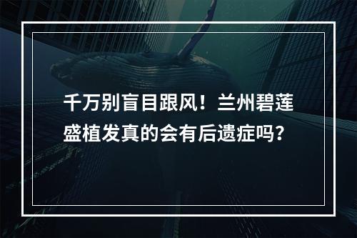 千万别盲目跟风！兰州碧莲盛植发真的会有后遗症吗？