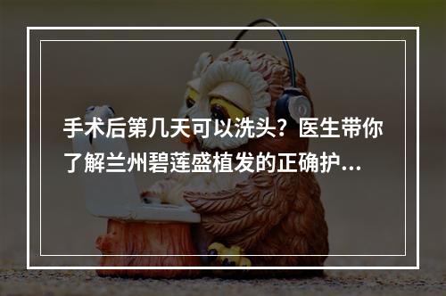 手术后第几天可以洗头？医生带你了解兰州碧莲盛植发的正确护理方法