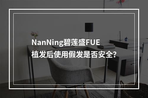 NanNing碧莲盛FUE植发后使用假发是否安全？