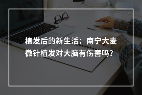 植发后的新生活：南宁大麦微针植发对大脑有伤害吗？