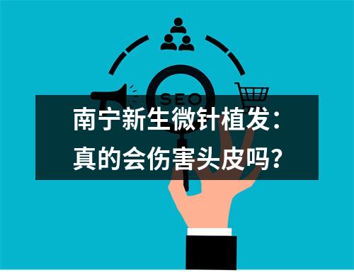 南宁新生微针植发：真的会伤害头皮吗？