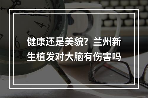 健康还是美貌？兰州新生植发对大脑有伤害吗