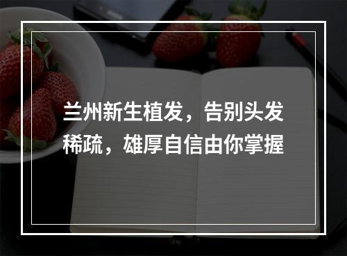 兰州新生植发，告别头发稀疏，雄厚自信由你掌握