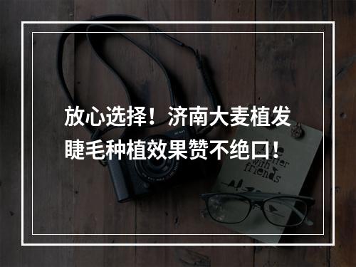 放心选择！济南大麦植发睫毛种植效果赞不绝口！