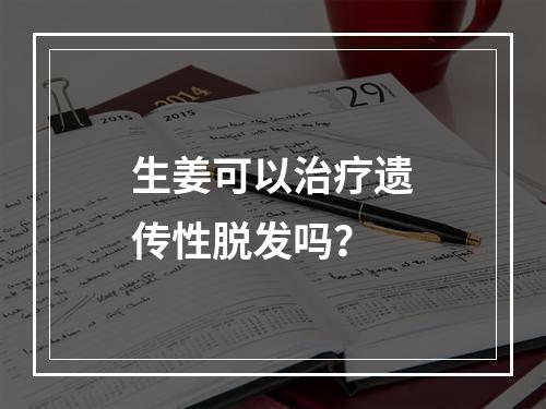 生姜可以治疗遗传性脱发吗？