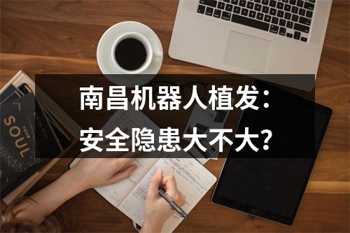 南昌机器人植发：安全隐患大不大？