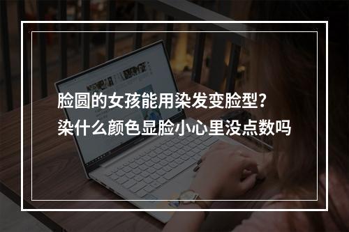 脸圆的女孩能用染发变脸型？ 染什么颜色显脸小心里没点数吗