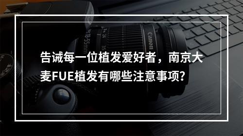 告诫每一位植发爱好者，南京大麦FUE植发有哪些注意事项？