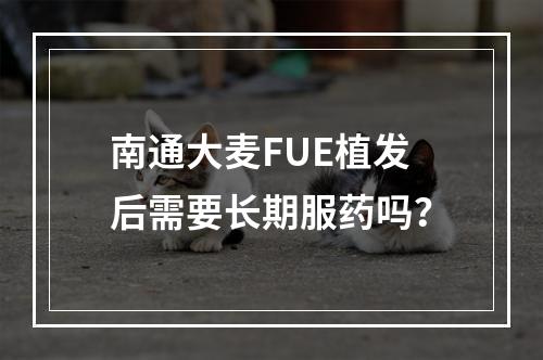 南通大麦FUE植发后需要长期服药吗？